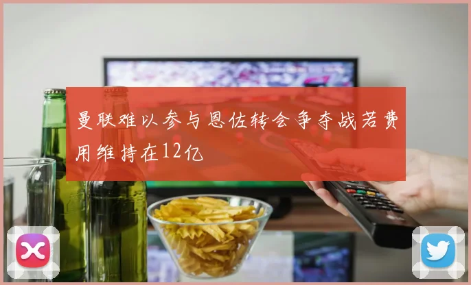 曼联难以参与恩佐转会争夺战若费用维持在12亿