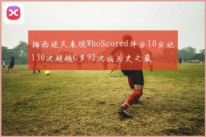 梅西逆天表现WhoScored评分10分达130次超越C罗92次成历史之最