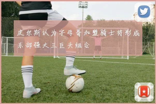皮尔斯认为字母哥加盟骑士将形成东部强大三巨头组合