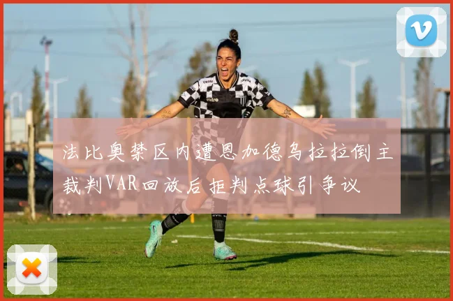 法比奥禁区内遭恩加德乌拉拉倒主裁判VAR回放后拒判点球引争议