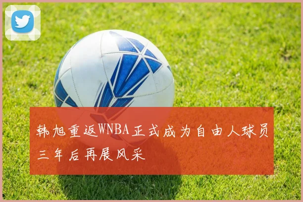 韩旭重返WNBA正式成为自由人球员三年后再展风采