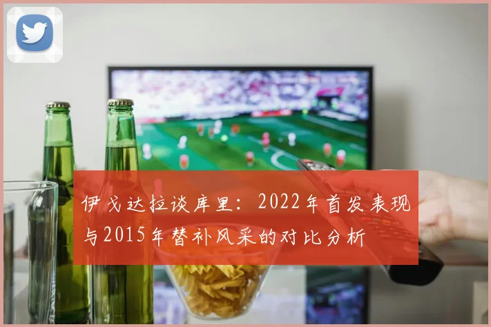 伊戈达拉谈库里：2022年首发表现与2015年替补风采的对比分析