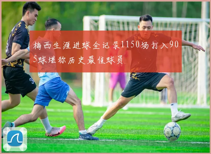梅西生涯进球全记录1150场打入905球堪称历史最佳球员