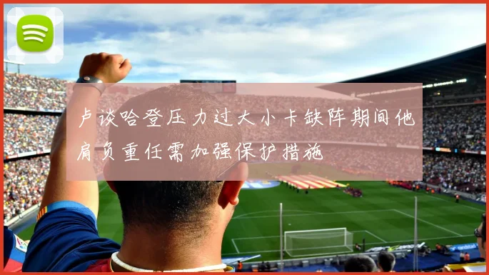 卢谈哈登压力过大小卡缺阵期间他肩负重任需加强保护措施
