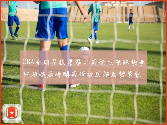 CBA全明星投票第二周徐杰领跑胡明轩超越庞峥麟周琦被反超局势紧张