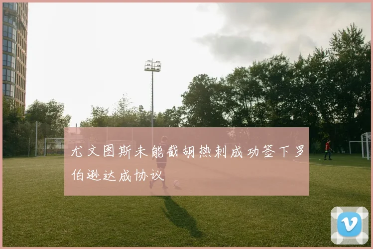 尤文图斯未能截胡热刺成功签下罗伯逊达成协议