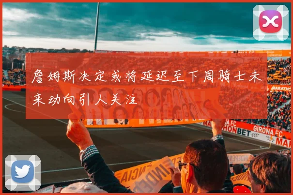 詹姆斯决定或将延迟至下周骑士未来动向引人关注