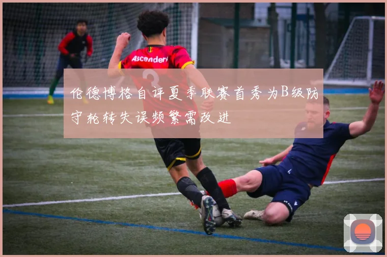 伦德博格自评夏季联赛首秀为B级防守轮转失误频繁需改进