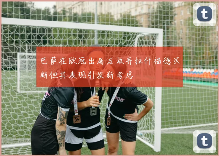巴萨在欧冠出局后放弃拉什福德买断但其表现引发新考虑