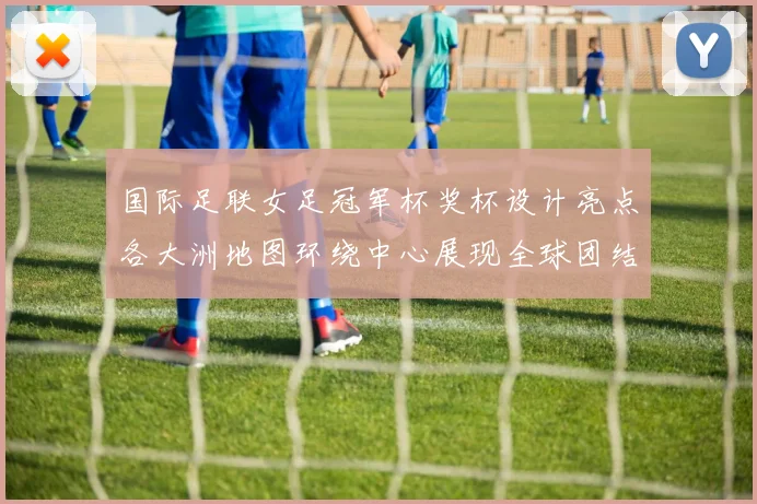 国际足联女足冠军杯奖杯设计亮点各大洲地图环绕中心展现全球团结与竞技精神