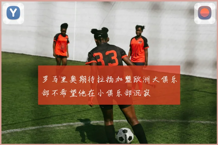 罗马里奥期待拉扬加盟欧洲大俱乐部不希望他在小俱乐部沉寂