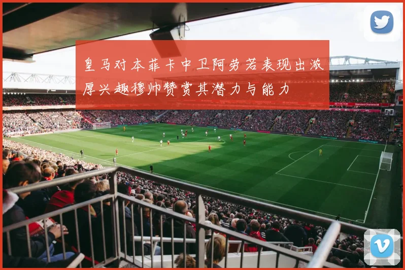 皇马对本菲卡中卫阿劳若表现出浓厚兴趣穆帅赞赏其潜力与能力